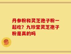 丹参粉和灵芝孢子粉一起吃？九珍堂灵芝孢子粉是真的吗