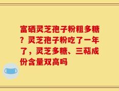 富硒灵芝孢子粉粗多糖？灵芝孢子粉吃了一年了，灵芝多糖、三萜成份含量双高吗