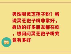 男性喝灵芝孢子粉？听说灵芝孢子粉非常好，身边的好多朋友都在吃，想问问灵芝孢子粉究竟有多好