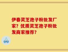伊春灵芝孢子粉批发厂家？优质灵芝孢子粉批发商家推荐？