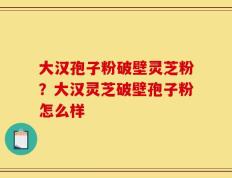 大汉孢子粉破壁灵芝粉？大汉灵芝破壁孢子粉怎么样