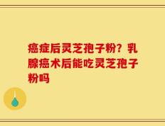 癌症后灵芝孢子粉？乳腺癌术后能吃灵芝孢子粉吗