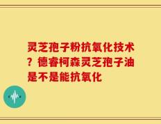 灵芝孢子粉抗氧化技术？德睿柯森灵芝孢子油是不是能抗氧化