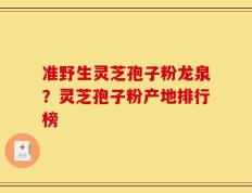 准野生灵芝孢子粉龙泉？灵芝孢子粉产地排行榜