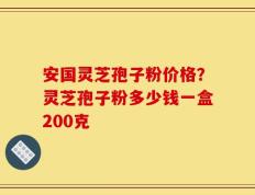 安国灵芝孢子粉价格？灵芝孢子粉多少钱一盒200克