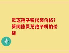 灵芝孢子粉代装价格？葵同德灵芝孢子粉的价格