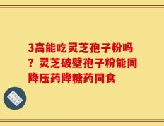 3高能吃灵芝孢子粉吗？灵芝破壁孢子粉能同降压药降糖药同食
