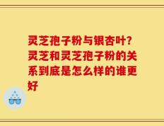 灵芝孢子粉与银杏叶？灵芝和灵芝孢子粉的关系到底是怎么样的谁更好