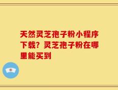 天然灵芝孢子粉小程序下载？灵芝孢子粉在哪里能买到