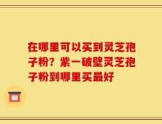 在哪里可以买到灵芝孢子粉？紫一破壁灵芝孢子粉到哪里买最好