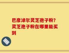 巴彦淖尔灵芝孢子粉？灵芝孢子粉在哪里能买到
