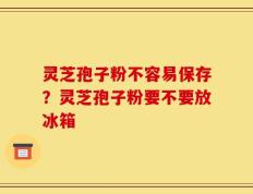 灵芝孢子粉不容易保存？灵芝孢子粉要不要放冰箱