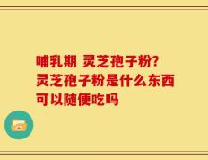 哺乳期 灵芝孢子粉？灵芝孢子粉是什么东西可以随便吃吗
