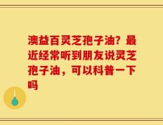 澳益百灵芝孢子油？最近经常听到朋友说灵芝孢子油，可以科普一下吗