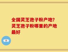 全国灵芝孢子粉产地？灵芝孢子粉哪里的产地最好