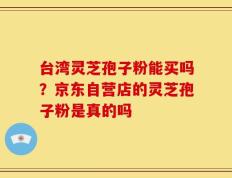 台湾灵芝孢子粉能买吗？京东自营店的灵芝孢子粉是真的吗