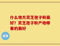 什么地方灵芝孢子粉最好？灵芝孢子粉产地哪里的最好