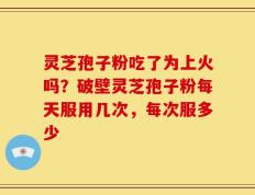 灵芝孢子粉吃了为上火吗？破壁灵芝孢子粉每天服用几次，每次服多少