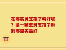 在哪买灵芝孢子粉好呢？紫一破壁灵芝孢子粉到哪里买最好