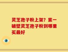 灵芝孢子粉上架？紫一破壁灵芝孢子粉到哪里买最好