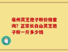 亳州灵芝孢子粉价格查询？正宗长白山灵芝孢子粉一斤多少钱