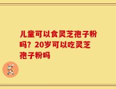 儿童可以食灵芝孢子粉吗？20岁可以吃灵芝孢子粉吗