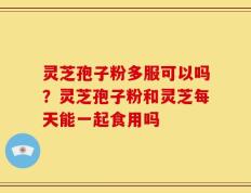 灵芝孢子粉多服可以吗？灵芝孢子粉和灵芝每天能一起食用吗