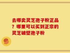 去哪卖灵芝孢子粉正品？哪里可以买到正宗的灵芝破壁孢子粉