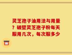 灵芝孢子油用法与用量？破壁灵芝孢子粉每天服用几次，每次服多少
