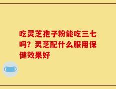 吃灵芝孢子粉能吃三七吗？灵芝配什么服用保健效果好