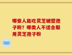 哪些人能吃灵芝破壁孢子粉？哪类人不适合服用灵芝孢子粉