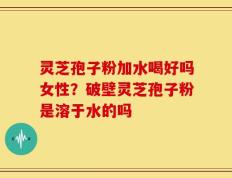 灵芝孢子粉加水喝好吗女性？破壁灵芝孢子粉是溶于水的吗