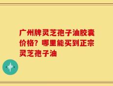 广州牌灵芝孢子油胶囊价格？哪里能买到正宗灵芝孢子油