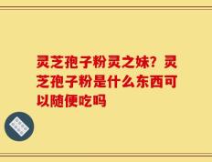 灵芝孢子粉灵之妹？灵芝孢子粉是什么东西可以随便吃吗