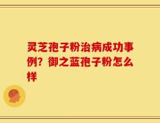灵芝孢子粉治病成功事例？御之蓝孢子粉怎么样