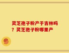 灵芝孢子粉产于吉林吗？灵芝孢子粉哪里产