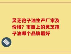 灵芝孢子油生产厂家及价格？市面上的灵芝孢子油哪个品牌最好