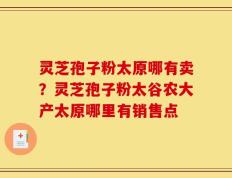 灵芝孢子粉太原哪有卖？灵芝孢子粉太谷农大产太原哪里有销售点