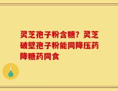 灵芝孢子粉含糖？灵芝破壁孢子粉能同降压药降糖药同食