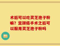 术后可以吃灵芝孢子粉嘛？宫颈癌手术之后可以服用灵芝孢子粉吗