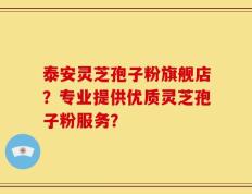泰安灵芝孢子粉旗舰店？专业提供优质灵芝孢子粉服务？