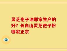 灵芝孢子油那家生产的好？长白山灵芝孢子粉哪家正宗