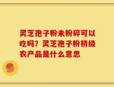 灵芝孢子粉未粉碎可以吃吗？灵芝孢子粉初级农产品是什么意思