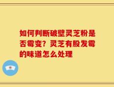 如何判断破壁灵芝粉是否霉变？灵芝有股发霉的味道怎么处理
