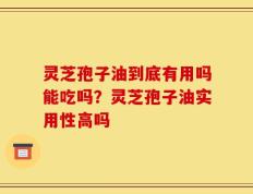 灵芝孢子油到底有用吗能吃吗？灵芝孢子油实用性高吗