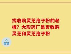 找收购灵芝孢子粉的老板？大形药厂是否收购灵芝和灵芝孢子粉
