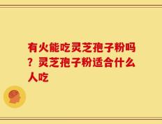 有火能吃灵芝孢子粉吗？灵芝孢子粉适合什么人吃