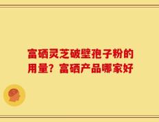 富硒灵芝破壁孢子粉的用量？富硒产品哪家好
