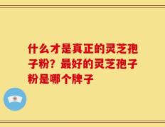 什么才是真正的灵芝孢子粉？最好的灵芝孢子粉是哪个牌子