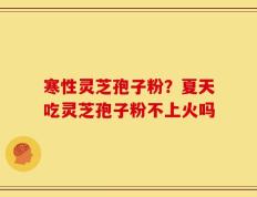 寒性灵芝孢子粉？夏天吃灵芝孢子粉不上火吗